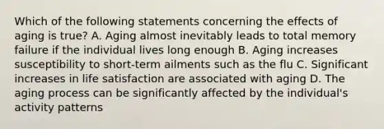 Which of the following statements concerning the effects of aging is true? A. Aging almost inevitably leads to total memory failure if the individual lives long enough B. Aging increases susceptibility to short-term ailments such as the flu C. Significant increases in life satisfaction are associated with aging D. The aging process can be significantly affected by the individual's activity patterns