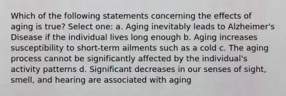 Which of the following statements concerning the effects of aging is true? Select one: a. Aging inevitably leads to Alzheimer's Disease if the individual lives long enough b. Aging increases susceptibility to short-term ailments such as a cold c. The aging process cannot be significantly affected by the individual's activity patterns d. Significant decreases in our senses of sight, smell, and hearing are associated with aging