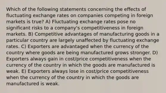 Which of the following statements concerning the effects of fluctuating exchange rates on companies competing in foreign markets is true? A) Fluctuating exchange rates pose no significant risks to a company's competitiveness in foreign markets. B) Competitive advantages of manufacturing goods in a particular country are largely unaffected by fluctuating exchange rates. C) Exporters are advantaged when the currency of the country where goods are being manufactured grows stronger. D) Exporters always gain in cost/price competitiveness when the currency of the country in which the goods are manufactured is weak. E) Exporters always lose in cost/price competitiveness when the currency of the country in which the goods are manufactured is weak.