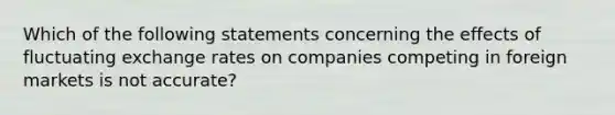 Which of the following statements concerning the effects of fluctuating exchange rates on companies competing in foreign markets is not accurate?