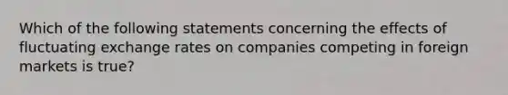 Which of the following statements concerning the effects of fluctuating exchange rates on companies competing in foreign markets is true?