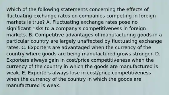 Which of the following statements concerning the effects of fluctuating exchange rates on companies competing in foreign markets is true? A. Fluctuating exchange rates pose no significant risks to a company's competitiveness in foreign markets. B. Competitive advantages of manufacturing goods in a particular country are largely unaffected by fluctuating exchange rates. C. Exporters are advantaged when the currency of the country where goods are being manufactured grows stronger. D. Exporters always gain in cost/price competitiveness when the currency of the country in which the goods are manufactured is weak. E. Exporters always lose in cost/price competitiveness when the currency of the country in which the goods are manufactured is weak.