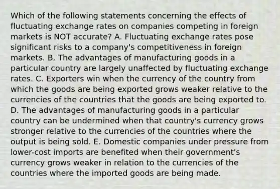 Which of the following statements concerning the effects of fluctuating exchange rates on companies competing in foreign markets is NOT accurate? A. Fluctuating exchange rates pose significant risks to a company's competitiveness in foreign markets. B. The advantages of manufacturing goods in a particular country are largely unaffected by fluctuating exchange rates. C. Exporters win when the currency of the country from which the goods are being exported grows weaker relative to the currencies of the countries that the goods are being exported to. D. The advantages of manufacturing goods in a particular country can be undermined when that country's currency grows stronger relative to the currencies of the countries where the output is being sold. E. Domestic companies under pressure from lower-cost imports are benefited when their government's currency grows weaker in relation to the currencies of the countries where the imported goods are being made.