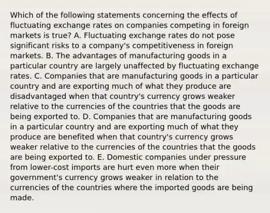 Which of the following statements concerning the effects of fluctuating exchange rates on companies competing in foreign markets is true? A. Fluctuating exchange rates do not pose significant risks to a company's competitiveness in foreign markets. B. The advantages of manufacturing goods in a particular country are largely unaffected by fluctuating exchange rates. C. Companies that are manufacturing goods in a particular country and are exporting much of what they produce are disadvantaged when that country's currency grows weaker relative to the currencies of the countries that the goods are being exported to. D. Companies that are manufacturing goods in a particular country and are exporting much of what they produce are benefited when that country's currency grows weaker relative to the currencies of the countries that the goods are being exported to. E. Domestic companies under pressure from lower-cost imports are hurt even more when their government's currency grows weaker in relation to the currencies of the countries where the imported goods are being made.