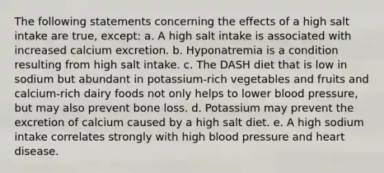 The following statements concerning the effects of a high salt intake are true, except: a. A high salt intake is associated with increased calcium excretion. b. Hyponatremia is a condition resulting from high salt intake. c. The DASH diet that is low in sodium but abundant in potassium-rich vegetables and fruits and calcium-rich dairy foods not only helps to lower blood pressure, but may also prevent bone loss. d. Potassium may prevent the excretion of calcium caused by a high salt diet. e. A high sodium intake correlates strongly with high blood pressure and heart disease.