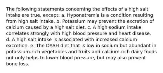 The following statements concerning the effects of a high salt intake are true, except: a. Hyponatremia is a condition resulting from high salt intake. b. Potassium may prevent the excretion of calcium caused by a high salt diet. c. A high sodium intake correlates strongly with high blood pressure and heart disease. d. A high salt intake is associated with increased calcium excretion. e. The DASH diet that is low in sodium but abundant in potassium-rich vegetables and fruits and calcium-rich dairy foods not only helps to lower blood pressure, but may also prevent bone loss.