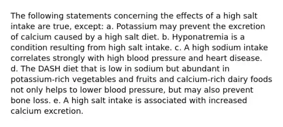 The following statements concerning the effects of a high salt intake are true, except: a. Potassium may prevent the excretion of calcium caused by a high salt diet. b. Hyponatremia is a condition resulting from high salt intake. c. A high sodium intake correlates strongly with high blood pressure and heart disease. d. The DASH diet that is low in sodium but abundant in potassium-rich vegetables and fruits and calcium-rich dairy foods not only helps to lower blood pressure, but may also prevent bone loss. e. A high salt intake is associated with increased calcium excretion.