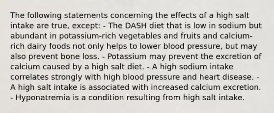 The following statements concerning the effects of a high salt intake are true, except: - The DASH diet that is low in sodium but abundant in potassium-rich vegetables and fruits and calcium-rich dairy foods not only helps to lower blood pressure, but may also prevent bone loss. - Potassium may prevent the excretion of calcium caused by a high salt diet. - A high sodium intake correlates strongly with high blood pressure and heart disease. - A high salt intake is associated with increased calcium excretion. - Hyponatremia is a condition resulting from high salt intake.