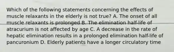 Which of the following statements concerning the effects of muscle relaxants in the elderly is not true? A. The onset of all muscle relaxants is prolonged B. The elimination half-life of atracurium is not affected by age C. A decrease in the rate of hepatic elimination results in a prolonged elimination half-life of pancuronium D. Elderly patients have a longer circulatory time