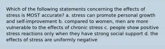 Which of the following statements concerning the effects of stress is MOST accurate? a. stress can promote personal growth and self-improvement b. compared to women, men are more vulnerable to the effects of chronic stress c. people show positive stress reactions only when they have strong social support d. the effects of stress are uniformly negative