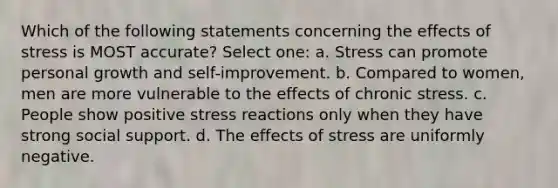 Which of the following statements concerning the effects of stress is MOST accurate? Select one: a. Stress can promote personal growth and self-improvement. b. Compared to women, men are more vulnerable to the effects of chronic stress. c. People show positive stress reactions only when they have strong social support. d. The effects of stress are uniformly negative.