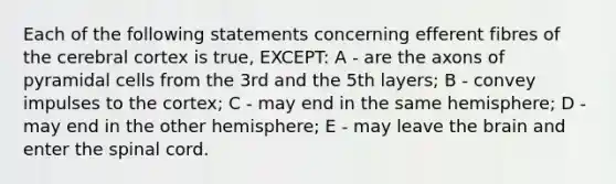 Each of the following statements concerning efferent fibres of the cerebral cortex is true, EXCEPT: A - are the axons of pyramidal cells from the 3rd and the 5th layers; B - convey impulses to the cortex; C - may end in the same hemisphere; D - may end in the other hemisphere; E - may leave <a href='https://www.questionai.com/knowledge/kLMtJeqKp6-the-brain' class='anchor-knowledge'>the brain</a> and enter <a href='https://www.questionai.com/knowledge/kkAfzcJHuZ-the-spinal-cord' class='anchor-knowledge'>the spinal cord</a>.