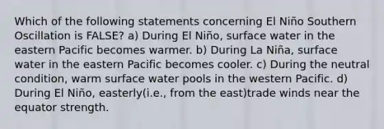 Which of the following statements concerning El Niño Southern Oscillation is FALSE? a) During El Niño, surface water in the eastern Pacific becomes warmer. b) During La Niña, surface water in the eastern Pacific becomes cooler. c) During the neutral condition, warm surface water pools in the western Pacific. d) During El Niño, easterly(i.e., from the east)trade winds near the equator strength.