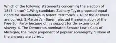 Which of the following statements concerning the election of 1848 is true? 1.Whig candidate Zachary Taylor proposed equal rights for slaveholders in federal territories. 2.All of the answers are correct. 3.Martin Van Buren rejected the nomination of the Free-Soil Party because of his support for the extension of slavery. 4. The Democrats nominated Senator Lewis Cass of Michigan, the major proponent of popular sovereignty. 5.None of the answers are correct.