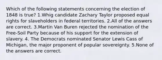 Which of the following statements concerning the election of 1848 is true? 1.Whig candidate Zachary Taylor proposed equal rights for slaveholders in federal territories. 2.All of the answers are correct. 3.Martin Van Buren rejected the nomination of the Free-Soil Party because of his support for the extension of slavery. 4. The Democrats nominated Senator Lewis Cass of Michigan, the major proponent of popular sovereignty. 5.None of the answers are correct.