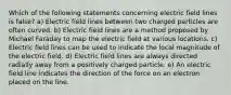 Which of the following statements concerning electric field lines is false? a) Electric field lines between two charged particles are often curved. b) Electric field lines are a method proposed by Michael Faraday to map the electric field at various locations. c) Electric field lines can be used to indicate the local magnitude of the electric field. d) Electric field lines are always directed radially away from a positively charged particle. e) An electric field line indicates the direction of the force on an electron placed on the line.