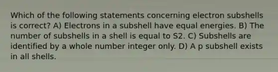 Which of the following statements concerning electron subshells is correct? A) Electrons in a subshell have equal energies. B) The number of subshells in a shell is equal to S2. C) Subshells are identified by a whole number integer only. D) A p subshell exists in all shells.