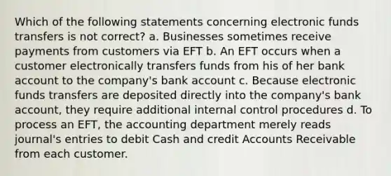 Which of the following statements concerning electronic funds transfers is not correct? a. Businesses sometimes receive payments from customers via EFT b. An EFT occurs when a customer electronically transfers funds from his of her bank account to the company's bank account c. Because electronic funds transfers are deposited directly into the company's bank account, they require additional internal control procedures d. To process an EFT, the accounting department merely reads journal's entries to debit Cash and credit Accounts Receivable from each customer.