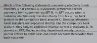 Which of the following statements concerning electronic funds transfers is not correct? A. Businesses sometimes receive payments from customers via EFT B. An EFT occurs when a customer electronically transfers funds from his or her bank account to the company's bank account C. Because electronic funds transfers are deposited directly into the company's bank account, they require additional internal control procedures D. To process an EFT, the accounting department merely records journal entries to debit Cash and credit Accounts Receivable from each customer