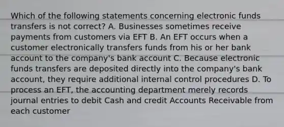 Which of the following statements concerning electronic funds transfers is not correct? A. Businesses sometimes receive payments from customers via EFT B. An EFT occurs when a customer electronically transfers funds from his or her bank account to the company's bank account C. Because electronic funds transfers are deposited directly into the company's bank account, they require additional internal control procedures D. To process an EFT, the accounting department merely records journal entries to debit Cash and credit Accounts Receivable from each customer