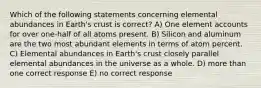 Which of the following statements concerning elemental abundances in Earth's crust is correct? A) One element accounts for over one-half of all atoms present. B) Silicon and aluminum are the two most abundant elements in terms of atom percent. C) Elemental abundances in Earth's crust closely parallel elemental abundances in the universe as a whole. D) more than one correct response E) no correct response