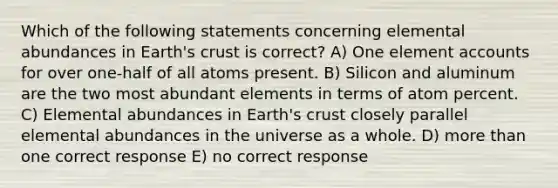 Which of the following statements concerning elemental abundances in Earth's crust is correct? A) One element accounts for over one-half of all atoms present. B) Silicon and aluminum are the two most abundant elements in terms of atom percent. C) Elemental abundances in Earth's crust closely parallel elemental abundances in the universe as a whole. D) more than one correct response E) no correct response