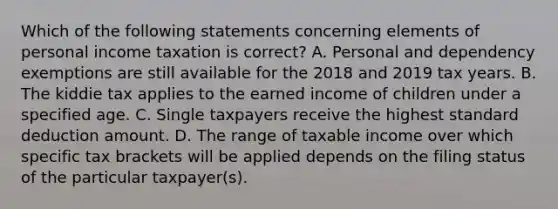 Which of the following statements concerning elements of personal income taxation is correct? A. Personal and dependency exemptions are still available for the 2018 and 2019 tax years. B. The kiddie tax applies to the earned income of children under a specified age. C. Single taxpayers receive the highest standard deduction amount. D. The range of taxable income over which specific tax brackets will be applied depends on the filing status of the particular taxpayer(s).