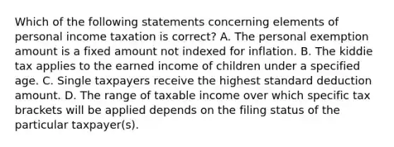 Which of the following statements concerning elements of personal income taxation is correct? A. The personal exemption amount is a fixed amount not indexed for inflation. B. The kiddie tax applies to the earned income of children under a specified age. C. Single taxpayers receive the highest standard deduction amount. D. The range of taxable income over which specific tax brackets will be applied depends on the filing status of the particular taxpayer(s).