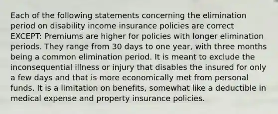 Each of the following statements concerning the elimination period on disability income insurance policies are correct EXCEPT: Premiums are higher for policies with longer elimination periods. They range from 30 days to one year, with three months being a common elimination period. It is meant to exclude the inconsequential illness or injury that disables the insured for only a few days and that is more economically met from personal funds. It is a limitation on benefits, somewhat like a deductible in medical expense and property insurance policies.