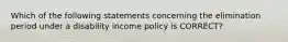 Which of the following statements concerning the elimination period under a disability income policy is CORRECT?