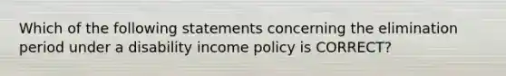 Which of the following statements concerning the elimination period under a disability income policy is CORRECT?