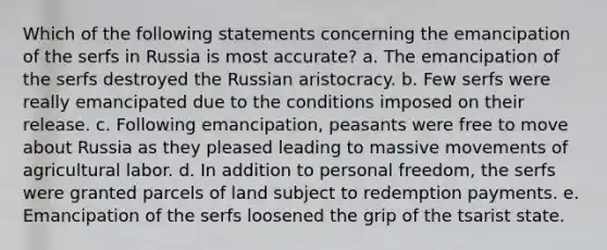 Which of the following statements concerning the emancipation of the serfs in Russia is most accurate? a. The emancipation of the serfs destroyed the Russian aristocracy. b. Few serfs were really emancipated due to the conditions imposed on their release. c. Following emancipation, peasants were free to move about Russia as they pleased leading to massive movements of agricultural labor. d. In addition to personal freedom, the serfs were granted parcels of land subject to redemption payments. e. Emancipation of the serfs loosened the grip of the tsarist state.