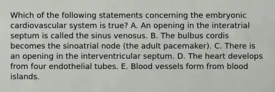 Which of the following statements concerning the embryonic cardiovascular system is true? A. An opening in the interatrial septum is called the sinus venosus. B. The bulbus cordis becomes the sinoatrial node (the adult pacemaker). C. There is an opening in the interventricular septum. D. The heart develops from four endothelial tubes. E. Blood vessels form from blood islands.