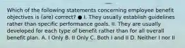 Which of the following statements concerning employee benefit objectives is (are) correct? ● I. They usually establish guidelines rather than specific performance goals. II. They are usually developed for each type of benefit rather than for all overall benefit plan. A. I Only B. II Only C. Both I and II D. Neither I nor II