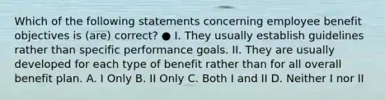 Which of the following statements concerning employee benefit objectives is (are) correct? ● I. They usually establish guidelines rather than specific performance goals. II. They are usually developed for each type of benefit rather than for all overall benefit plan. A. I Only B. II Only C. Both I and II D. Neither I nor II