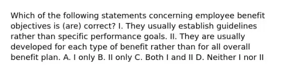 Which of the following statements concerning employee benefit objectives is (are) correct? I. They usually establish guidelines rather than specific performance goals. II. They are usually developed for each type of benefit rather than for all overall benefit plan. A. I only B. II only C. Both I and II D. Neither I nor II