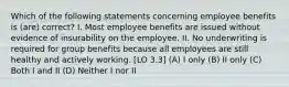 Which of the following statements concerning employee benefits is (are) correct? I. Most employee benefits are issued without evidence of insurability on the employee. II. No underwriting is required for group benefits because all employees are still healthy and actively working. [LO 3.3] (A) I only (B) II only (C) Both I and II (D) Neither I nor II