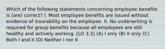 Which of the following statements concerning employee benefits is (are) correct? I. Most employee benefits are issued without evidence of insurability on the employee. II. No underwriting is required for group benefits because all employees are still healthy and actively working. [LO 3.3] (A) I only (B) II only (C) Both I and II (D) Neither I nor II