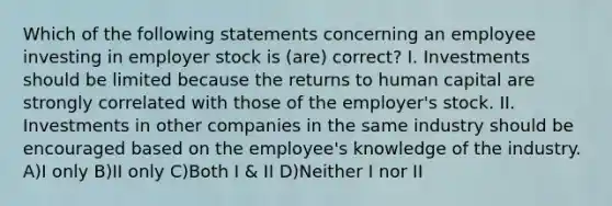 Which of the following statements concerning an employee investing in employer stock is (are) correct? I. Investments should be limited because the returns to human capital are strongly correlated with those of the employer's stock. II. Investments in other companies in the same industry should be encouraged based on the employee's knowledge of the industry. A)I only B)II only C)Both I & II D)Neither I nor II