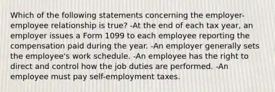 Which of the following statements concerning the employer-employee relationship is true? -At the end of each tax year, an employer issues a Form 1099 to each employee reporting the compensation paid during the year. -An employer generally sets the employee's work schedule. -An employee has the right to direct and control how the job duties are performed. -An employee must pay self-employment taxes.