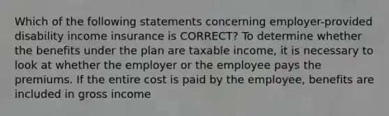 Which of the following statements concerning employer-provided disability income insurance is CORRECT? To determine whether the benefits under the plan are taxable income, it is necessary to look at whether the employer or the employee pays the premiums. If the entire cost is paid by the employee, benefits are included in gross income