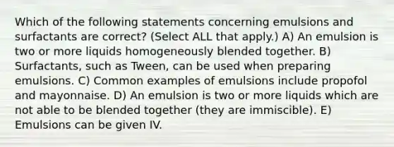 Which of the following statements concerning emulsions and surfactants are correct? (Select ALL that apply.) A) An emulsion is two or more liquids homogeneously blended together. B) Surfactants, such as Tween, can be used when preparing emulsions. C) Common examples of emulsions include propofol and mayonnaise. D) An emulsion is two or more liquids which are not able to be blended together (they are immiscible). E) Emulsions can be given IV.