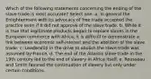 Which of the following statements concerning the ending of the slave trade is most accurate? Select one: a. In general the Enlightenment with its advocacy of free trade accepted the practice even if it did not approve of the slave trade. b. While it is true that legitimate products began to replace slaves in the European commerce with Africa, it is difficult to demonstrate a link between economic self-interest and the abolition of the slave trade. c. Leadership in the drive to abolish the slave trade was assumed by France. d. The end of the Atlantic slave trade in the 19th century led to the end of slavery in Africa itself. e. Rousseau and Smith favored the continuation of slavery but only under certain conditions.