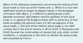 Which of the following statements concerning the ending of the slave trade is most accurate? Select one: a. While it is true that legitimate products began to replace slaves in the European commerce with Africa, it is difficult to demonstrate a link between economic self-interest and the abolition of the slave trade. b. In general the Enlightenment with its advocacy of free trade accepted the practice even if it did not approve of the slave trade. c. The end of the Atlantic slave trade in the 19th century led to the end of slavery in Africa itself. d. Rousseau and Smith favored the continuation of slavery but only under certain conditions. e. Leadership in the drive to abolish the slave trade was assumed by France.