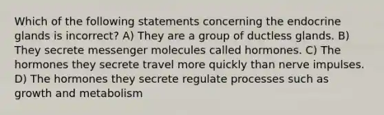 Which of the following statements concerning the endocrine glands is incorrect? A) They are a group of ductless glands. B) They secrete messenger molecules called hormones. C) The hormones they secrete travel more quickly than nerve impulses. D) The hormones they secrete regulate processes such as growth and metabolism