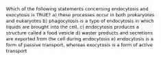 Which of the following statements concerning endocytosis and exocytosis is TRUE? a) these processes occur in both prokaryotes and eukaryotes b) phagocytosis is a type of endocytosis in which liquids are brought into the cell. c) endocytosis produces a structure called a food vesicle d) waster products and secretions are exported from the cell during endocytosis e) endocytosis is a form of passive transport, whereas exocytosis is a form of active transport