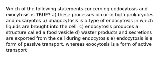 Which of the following statements concerning endocytosis and exocytosis is TRUE? a) these processes occur in both prokaryotes and eukaryotes b) phagocytosis is a type of endocytosis in which liquids are brought into the cell. c) endocytosis produces a structure called a food vesicle d) waster products and secretions are exported from the cell during endocytosis e) endocytosis is a form of passive transport, whereas exocytosis is a form of active transport