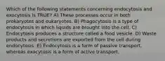 Which of the following statements concerning endocytosis and exocytosis is TRUE? A) These processes occur in both prokaryotes and eukaryotes. B) Phagocytosis is a type of endocytosis in which liquids are brought into the cell. C) Endocytosis produces a structure called a food vesicle. D) Waste products and secretions are exported from the cell during endocytosis. E) Endocytosis is a form of passive transport, whereas exocytosis is a form of active transport.