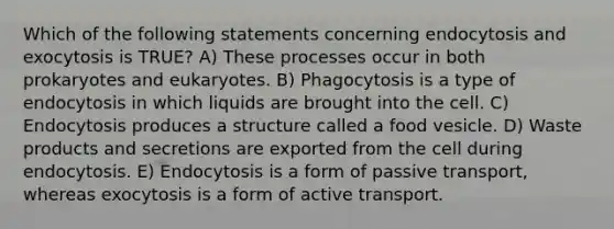 Which of the following statements concerning endocytosis and exocytosis is TRUE? A) These processes occur in both prokaryotes and eukaryotes. B) Phagocytosis is a type of endocytosis in which liquids are brought into the cell. C) Endocytosis produces a structure called a food vesicle. D) Waste products and secretions are exported from the cell during endocytosis. E) Endocytosis is a form of passive transport, whereas exocytosis is a form of active transport.