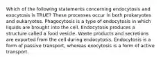 Which of the following statements concerning endocytosis and exocytosis is TRUE? These processes occur in both prokaryotes and eukaryotes. Phagocytosis is a type of endocytosis in which liquids are brought into the cell. Endocytosis produces a structure called a food vesicle. Waste products and secretions are exported from the cell during endocytosis. Endocytosis is a form of passive transport, whereas exocytosis is a form of active transport.